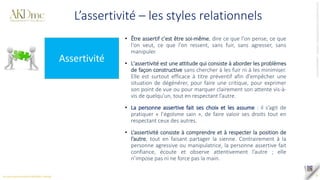 Tous
droits
réservés
©
SAS
AKD
PARTNERS
_
AKDme®
-
contact@akd-me.com
9
L’assertivité – les styles relationnels
Assertivité
• Être assertif c'est être soi-même, dire ce que l'on pense, ce que
l'on veut, ce que l'on ressent, sans fuir, sans agresser, sans
manipuler.
• L'assertivité est une attitude qui consiste à aborder les problèmes
de façon constructive sans chercher à les fuir ni à les minimiser.
Elle est surtout efficace à titre préventif afin d'empêcher une
situation de dégénérer, pour faire une critique, pour exprimer
son point de vue ou pour marquer clairement son attente vis-à-
vis de quelqu'un, tout en respectant l’autre.
• La personne assertive fait ses choix et les assume : il s’agit de
pratiquer « l’égoïsme sain », de faire valoir ses droits tout en
respectant ceux des autres.
• L‘assertivité consiste à comprendre et à respecter la position de
l’autre, tout en faisant partager la sienne. Contrairement à la
personne agressive ou manipulatrice, la personne assertive fait
confiance, écoute et observe attentivement l’autre ; elle
n’impose pas ni ne force pas la main.
 