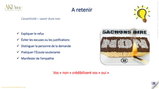 A retenir
15
 Expliquer le refus
 Éviter les excuses ou les justifications
 Distinguer la personne de la demande
 Pratiquer l’Écoute soutenante
 Manifester de l’empathie
Vos « non « crédibilisent vos « oui »
L’assertivité – savoir dure non
 