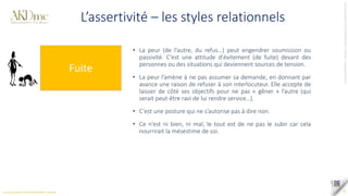 Tous
droits
réservés
©
SAS
AKD
PARTNERS
_
AKDme®
-
contact@akd-me.com
6
L’assertivité – les styles relationnels
Fuite
• La peur (de l’autre, du refus…) peut engendrer soumission ou
passivité. C’est une attitude d’évitement (de fuite) devant des
personnes ou des situations qui deviennent sources de tension.
• La peur l’amène à ne pas assumer sa demande, en donnant par
avance une raison de refuser à son interlocuteur. Elle accepte de
laisser de côté ses objectifs pour ne pas « gêner » l’autre (qui
serait peut-être ravi de lui rendre service…).
• C’est une posture qui ne s’autorise pas à dire non.
• Ce n’est ni bien, ni mal, le tout est de ne pas le subir car cela
nourrirait la mésestime de soi.
 