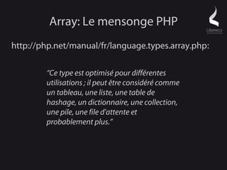 Array: Le mensonge PHP
http://php.net/manual/fr/language.types.array.php:

        “Ce type est optimisé pour différentes
        utilisations ; il peut être considéré comme
        un tableau, une liste, une table de
        hashage, un dictionnaire, une collection,
        une pile, une file d'attente et
        probablement plus.”
 
