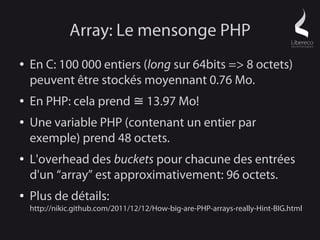 Array: Le mensonge PHP
●   En C: 100 000 entiers (long sur 64bits => 8 octets)
    peuvent être stockés moyennant 0.76 Mo.
●   En PHP: cela prend ≅ 13.97 Mo!
●   Une variable PHP (contenant un entier par
    exemple) prend 48 octets.
●   L'overhead des buckets pour chacune des entrées
    d'un “array” est approximativement: 96 octets.
●   Plus de détails:
    http://nikic.github.com/2011/12/12/How-big-are-PHP-arrays-really-Hint-BIG.html
 