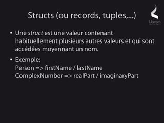 Structs (ou records, tuples,...)
●   Une struct est une valeur contenant
    habituellement plusieurs autres valeurs et qui sont
    accédées moyennant un nom.
●   Exemple:
    Person => firstName / lastName
    ComplexNumber => realPart / imaginaryPart
 