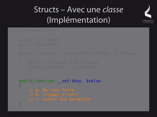 Structs – Avec une classe
                 (Implémentation)
class PersonStruct
{
    public $firstName;
    public $lastName;

    public function __construct($firstName, $lastName)
    {
        $this->firstName = $firstName;
        $this->lastName = $lastName;
    }

    public   function __set($key, $value)
    {
        //   a. Ne rien faire
        //   b. trigger_error()
        //   c. Lancer une exception
    }
}
 