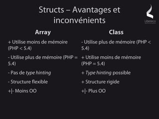 Structs – Avantages et
                   inconvénients
             Array                            Class
+ Utilise moins de mémoire      - Utilise plus de mémoire (PHP <
(PHP < 5.4)                     5.4)
- Utilise plus de mémoire (PHP = + Utilise moins de mémoire
5.4)                             (PHP = 5.4)
- Pas de type hinting           + Type hinting possible
- Structure flexible            + Structure rigide
+|- Moins OO                    +|- Plus OO
 
