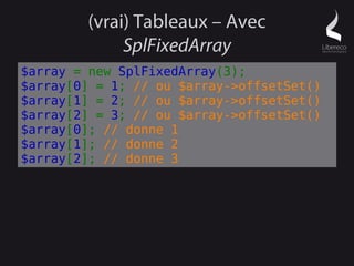 (vrai) Tableaux – Avec
             SplFixedArray
$array = new SplFixedArray(3);
$array[0] = 1; // ou $array->offsetSet()
$array[1] = 2; // ou $array->offsetSet()
$array[2] = 3; // ou $array->offsetSet()
$array[0]; // donne 1
$array[1]; // donne 2
$array[2]; // donne 3
 