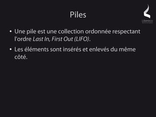 Piles
●   Une pile est une collection ordonnée respectant
    l'ordre Last In, First Out (LIFO).
●   Les éléments sont insérés et enlevés du même
    côté.
 