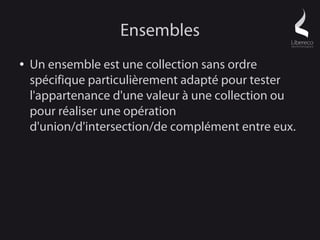 Ensembles
●   Un ensemble est une collection sans ordre
    spécifique particulièrement adapté pour tester
    l'appartenance d'une valeur à une collection ou
    pour réaliser une opération
    d'union/d'intersection/de complément entre eux.
 