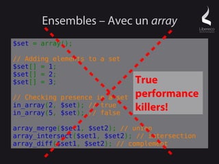 Ensembles – Avec un array
$set = array();

// Adding elements to a set
$set[] = 1;
$set[] = 2;
$set[] = 3;                     True
// Checking presence in a set   performance
in_array(2, $set); // true
in_array(5, $set); // false
                                killers!
array_merge($set1, $set2); // union
array_intersect($set1, $set2); // intersection
array_diff($set1, $set2); // complement
 