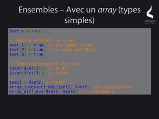 Ensembles – Avec un array (types
              simples)
$set = array();

// Adding   elements to a set
$set[1] =   true; // Any dummy value
$set[2] =   true; // is good but NULL!
$set[3] =   true;

// Checking presence in a set
isset($set[2]); // true
isset($set[5]); // false

$set1 + $set2; // union
array_intersect_key($set1, $set2); // intersection
array_diff_key($set1, $set2); // complement
 