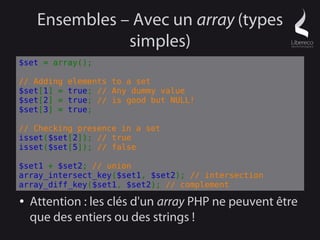 Ensembles – Avec un array (types
                simples)
$set = array();

// Adding   elements to a set
$set[1] =   true; // Any dummy value
$set[2] =   true; // is good but NULL!
$set[3] =   true;

// Checking presence in a set
isset($set[2]); // true
isset($set[5]); // false

$set1 + $set2; // union
array_intersect_key($set1, $set2); // intersection
array_diff_key($set1, $set2); // complement
●   Attention : les clés d'un array PHP ne peuvent être
    que des entiers ou des strings !
 