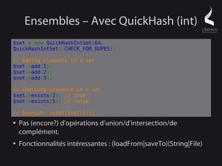 Ensembles – Avec QuickHash (int)
$set = new QuickHashIntSet(64,
QuickHashIntSet::CHECK_FOR_DUPES);

// Adding elements to a set
$set->add(1);
$set->add(2);
$set->add(3);

// Checking presence in a set
$set->exists(2); // true
$set->exists(5); // false

// Soonish: isset($set[2]);
●   Pas (encore?) d'opérations d'union/d'intersection/de
    complément.
●   Fonctionnalités intéressantes : (loadFrom|saveTo)(String|File)
 