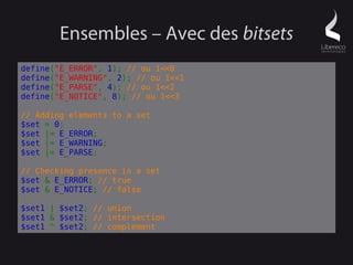 Ensembles – Avec des bitsets
define("E_ERROR", 1); // ou 1<<0
define("E_WARNING", 2); // ou 1<<1
define("E_PARSE", 4); // ou 1<<2
define("E_NOTICE", 8); // ou 1<<3

// Adding elements to a set
$set = 0;
$set |= E_ERROR;
$set |= E_WARNING;
$set |= E_PARSE;

// Checking presence in a set
$set & E_ERROR; // true
$set & E_NOTICE; // false

$set1 | $set2; // union
$set1 & $set2; // intersection
$set1 ^ $set2; // complement
 