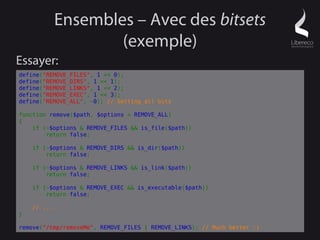 Ensembles – Avec des bitsets
                     (exemple)
Essayer:
define("REMOVE_FILES", 1 << 0);
define("REMOVE_DIRS", 1 << 1);
define("REMOVE_LINKS", 1 << 2);
define("REMOVE_EXEC", 1 << 3);
define("REMOVE_ALL", ~0); // Setting all bits

function remove($path, $options = REMOVE_ALL)
{
    if (~$options & REMOVE_FILES && is_file($path))
        return false;

    if (~$options & REMOVE_DIRS && is_dir($path))
        return false;

    if (~$options & REMOVE_LINKS && is_link($path))
        return false;

    if (~$options & REMOVE_EXEC && is_executable($path))
        return false;

    // ...
}

remove("/tmp/removeMe", REMOVE_FILES | REMOVE_LINKS); // Much better :)
 