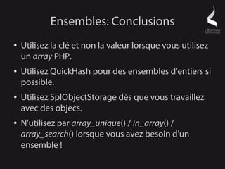 Ensembles: Conclusions
●   Utilisez la clé et non la valeur lorsque vous utilisez
    un array PHP.
●   Utilisez QuickHash pour des ensembles d'entiers si
    possible.
●   Utilisez SplObjectStorage dès que vous travaillez
    avec des objecs.
●   N'utilisez par array_unique() / in_array() /
    array_search() lorsque vous avez besoin d'un
    ensemble !
 