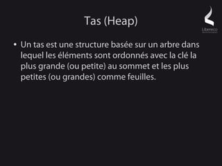 Tas (Heap)
●   Un tas est une structure basée sur un arbre dans
    lequel les éléments sont ordonnés avec la clé la
    plus grande (ou petite) au sommet et les plus
    petites (ou grandes) comme feuilles.
 