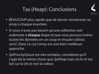 Tas (Heap): Conclusions
●   BEAUCOUP plus rapide que de devoir réordonner un
    array à chaque insertion.
●   Si vous n'avez pas besoin qu'une collection soit
    ordonnée à chaque étape et que vous pouvez insérer
    toutes les données en un coup et ensuite utilisez
    sort(). Dans ce cas l'array est une bien meilleure
    approche.
●   SplPriorityQueue est très similaire, considérez qu'il
    s'agit de la même chose que SplHeap mais où le tri est
    fait sur la clé et non la valeur.
 