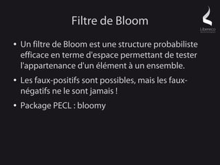 Filtre de Bloom
●   Un filtre de Bloom est une structure probabiliste
    efficace en terme d'espace permettant de tester
    l'appartenance d'un élément à un ensemble.
●   Les faux-positifs sont possibles, mais les faux-
    négatifs ne le sont jamais !
●   Package PECL : bloomy
 