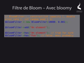 Filtre de Bloom – Avec bloomy
// BloomFilter::__construct(int capacity [, double
error_rate [, int random_seed ] ])
$bloomFilter = new BloomFilter(10000, 0.001);

$bloomFilter->add("An element");

$bloomFilter->has("An element"); // true for sure
$bloomFilter->has("Foo"); // false, most probably
 