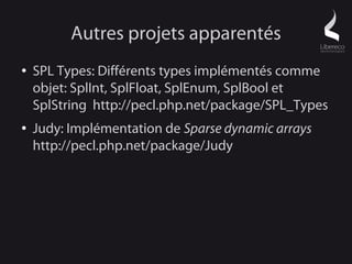Autres projets apparentés
●   SPL Types: Différents types implémentés comme
    objet: SplInt, SplFloat, SplEnum, SplBool et
    SplString http://pecl.php.net/package/SPL_Types
●   Judy: Implémentation de Sparse dynamic arrays
    http://pecl.php.net/package/Judy
 