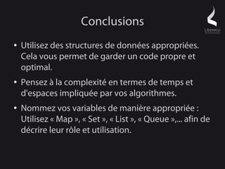 Conclusions
●   Utilisez des structures de données appropriées.
    Cela vous permet de garder un code propre et
    optimal.
●   Pensez à la complexité en termes de temps et
    d'espaces impliquée par vos algorithmes.
●   Nommez vos variables de manière appropriée :
    Utilisez « Map », « Set », « List », « Queue »,... afin de
    décrire leur rôle et utilisation.
 