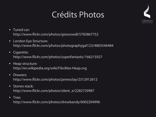 Crédits Photos
●   Tuned car:
    http://www.flickr.com/photos/gioxxswall/5783867752
●   London Eye Structure:
    http://www.flickr.com/photos/photographygal123/4883546484
●   Cigarette:
    http://www.flickr.com/photos/superfantastic/166215927
●   Heap structure:
    http://en.wikipedia.org/wiki/File:Max-Heap.svg
●   Drawers:
    http://www.flickr.com/photos/jamesclay/2312912612
●   Stones stack:
    http://www.flickr.com/photos/silent_e/2282729987
●   Tree:
    http://www.flickr.com/photos/drewbandy/6002204996
 