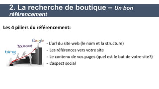 - L’url du site web (le nom et la structure) 
-Les références vers votre site 
-Le contenu de vos pages (quel est le but de votre site?) 
-L’aspect social 
2. La recherche de boutique – Un bon référencement 
Les 4 piliers du référencement: 
 