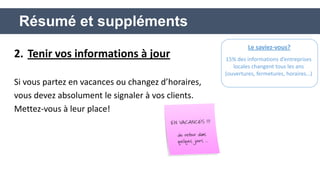 2.Tenir vos informations à jour 
Si vous partez en vacances ou changez d’horaires, 
vous devez absolument le signaler à vos clients. 
Mettez-vous à leur place! 
Résumé et suppléments 
Le saviez-vous? 
15% des informations d’entreprises locales changent tous les ans (ouvertures, fermetures, horaires…)  