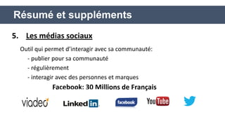 5. Les médias sociaux 
Outil qui permet d’interagir avec sa communauté: 
- publier pour sa communauté 
- régulièrement 
- interagir avec des personnes et marques 
Facebook: 30 Millions de Français 
Résumé et suppléments  