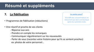 7. La fidélisation 
•Programmes de fidélisation (réductions) 
•Etre réactif et proche de vos clients 
- Réponse aux avis 
- Prendre en compte les remarques 
- Communiquer régulièrement sur les nouveautés 
- Parler de vous (racontez votre histoire pour qu’ils se sentent proches) 
ex: photos de votre personnel… 
Résumé et suppléments 
Le saviez-vous? 
50 à 60% des consommateurs ne retournent pas dans une boutique après leur première visite.  