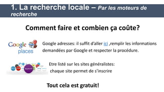 Google adresses: il suffit d’aller ici ,remplir les informations 
demandées par Google et respecter la procédure. 
Etre listé sur les sites généralistes: 
chaque site permet de s’inscrire 
Tout cela est gratuit! 
1. La recherche locale – Par les moteurs de recherche 
Comment faire et combien ça coûte?  