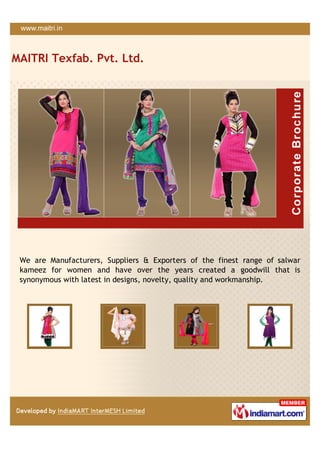 MAITRI Texfab. Pvt. Ltd.




 We are Manufacturers, Suppliers & Exporters of the finest range of salwar
 kameez for women and have over the years created a goodwill that is
 synonymous with latest in designs, novelty, quality and workmanship.
 