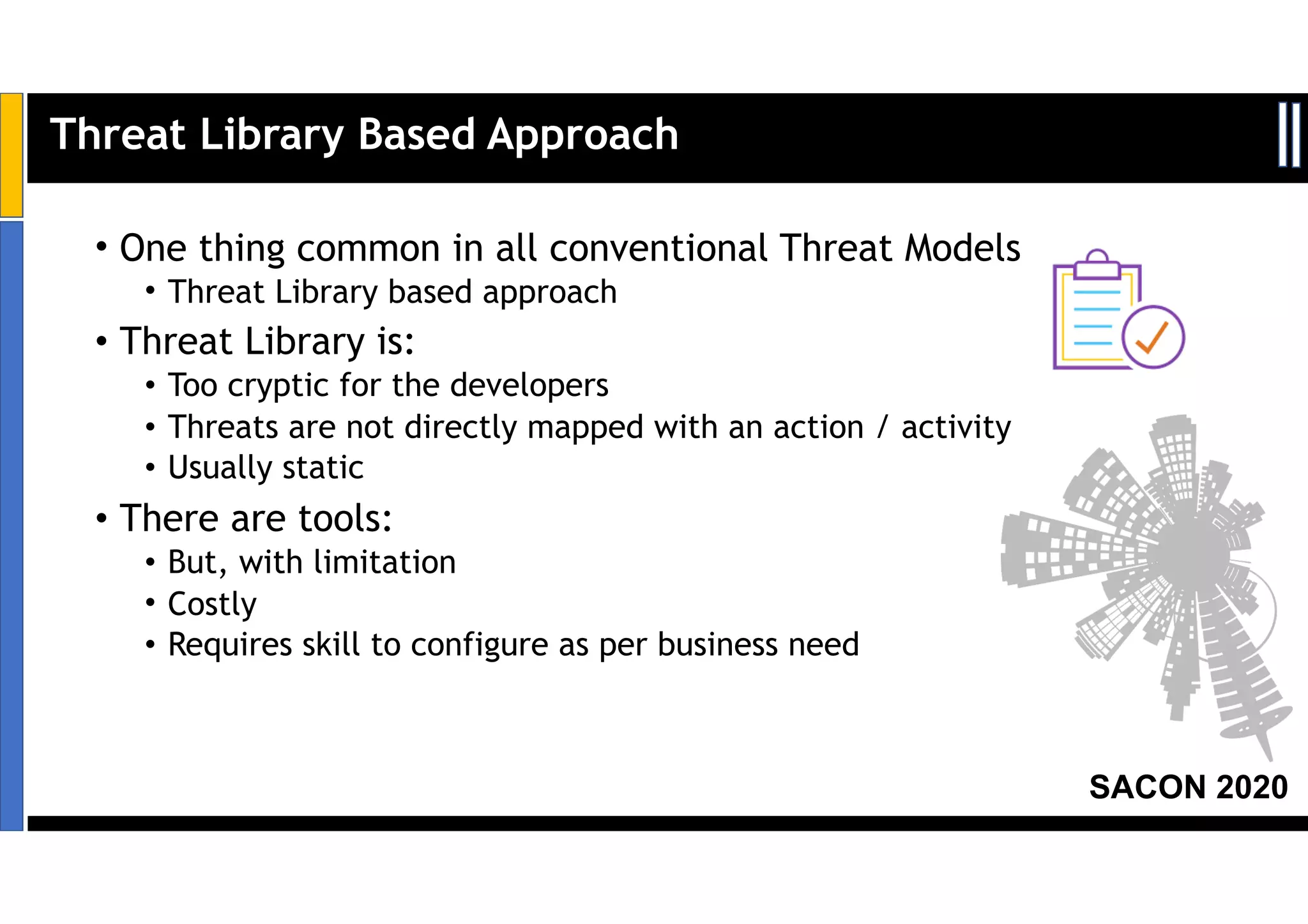 SACON 2020
• One thing common in all conventional Threat Models
• Threat Library based approach
• Threat Library is:
• Too cryptic for the developers
• Threats are not directly mapped with an action / activity
• Usually static
• There are tools:
• But, with limitation
• Costly
• Requires skill to configure as per business need
Threat Library Based Approach
 