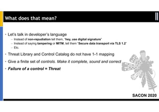 SACON 2020
What does that mean?
• Let’s talk in developer’s language
– Instead of non-repudiation tell them, “hey, use digital signature”
– Instead of saying tampering or MITM, tell them “Secure data transport via TLS 1.2”
– Etc.
• Threat Library and Control Catalog do not have 1-1 mapping
• Give a finite set of controls. Make it complete, sound and correct
• Failure of a control = Threat
 