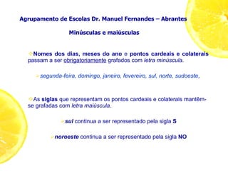 Agrupamento de Escolas Dr. Manuel Fernandes – Abrantes  Minúsculas e maiúsculas Nomes dos dias, meses do ano  e  pontos cardeais e colaterais  passam a ser  obrigatoriamente  grafados com  letra minúscula . segunda-feira, domingo, janeiro, fevereiro, sul, norte, sudoeste ,  As  siglas  que representam os pontos cardeais e colaterais mantêm-se grafadas com  letra maiúscula . sul  continua a ser representado pela sigla  S noroeste  continua a ser representado pela sigla  NO 