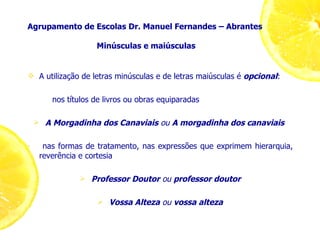 Agrupamento de Escolas Dr. Manuel Fernandes – Abrantes  Minúsculas e maiúsculas A utilização de letras minúsculas e de letras maiúsculas é  opcional : nos títulos de livros ou obras equiparadas A Morgadinha dos Canaviais   ou   A morgadinha dos canaviais   nas formas de tratamento, nas expressões que exprimem hierarquia, reverência e cortesia Professor Doutor  ou  professor doutor Vossa Alteza  ou  vossa alteza 