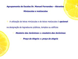 Agrupamento de Escolas Dr. Manuel Fernandes – Abrantes  Minúsculas e maiúsculas A utilização de letras minúsculas e de letras maiúsculas é  opcional : na designação de logradouros públicos, templos ou edifícios Mosteiro dos Jerónimos  ou  mosteiro dos Jerónimos Praça da Alegria  ou  praça da alegria 