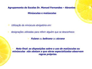 Agrupamento de Escolas Dr. Manuel Fernandes – Abrantes  Minúsculas e maiúsculas Utilização da minúscula obrigatória em: designações utilizadas para referir alguém que se desconhece: Fulano  ou  beltrano  ou  sicrano Nota final: as disposições sobre o uso de maiúsculas ou minúsculas  não obstam a que obras especializadas observem regras próprias. 