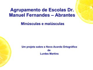 Agrupamento de Escolas Dr. Manuel Fernandes – Abrantes  Minúsculas e maiúsculas Um projeto sobre o Novo Acordo Ortográfico de  Lurdes Martins 