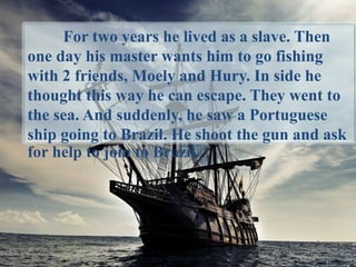 For two years he lived as a slave. Then
one day his master wants him to go fishing
with 2 friends, Moely and Hury. In side he
thought this way he can escape. They went to
the sea. And suddenly, he saw a Portuguese
ship going to Brazil. He shoot the gun and ask
for help to join to Brazil.
 