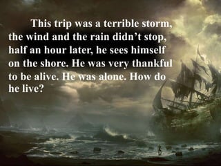 This trip was a terrible storm,
the wind and the rain didn’t stop,
half an hour later, he sees himself
on the shore. He was very thankful
to be alive. He was alone. How do
he live?
 
