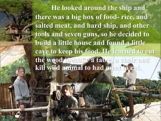 He looked around the ship and
there was a big box of food- rice, and
salted meat, and hard ship, and other
tools and seven guns, so he decided to
build a little house and found a little
cave to keep his food. He learned to cut
the wood to make a table, a chair and
kill wild animal to had meat to eat.
 