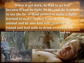 When it got dark, he had to go bed
because it had no light. In the end, he learned
to use the fat of dead animal to make a light,
learned to make clothes from skins dead
animal and he also had wild goats on the
Island and had milk to drink everyday. He
was happy, but he felt lonely and had no
friend to talk with.
 