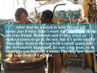 After that he wanted to help Friday got
home ,but Friday didn’t want that, he wants to be
his true friend. Robinson and Friday tried to
make a canoe to go to the sea, but it’s quite small.
Then they went to the sea with a small canoe and
the fortunately happened, he saw a big boat, so he
shoot the gun to make a noise. The ship saw them
and help them to England.
 