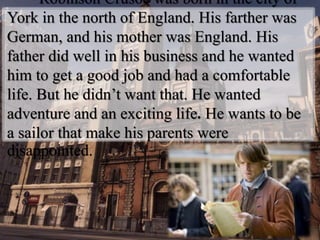 Robinson Crusoe was born in the city of
York in the north of England. His farther was
German, and his mother was England. His
father did well in his business and he wanted
him to get a good job and had a comfortable
life. But he didn’t want that. He wanted
adventure and an exciting life. He wants to be
a sailor that make his parents were
disappointed.
 