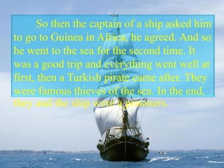 So then the captain of a ship asked him
to go to Guinea in Africa, he agreed. And so
he went to the sea for the second time. It
was a good trip and everything went well at
first, then a Turkish pirate came after. They
were famous thieves of the sea. In the end,
they and the ship were a prisoners.
 