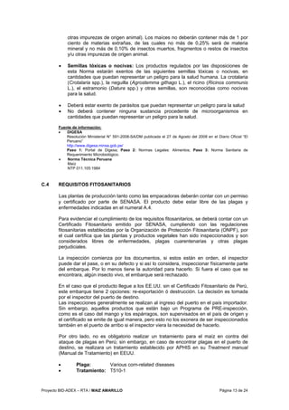 Proyecto BID-ADEX – RTA / MAIZ AMARILLO Página 13 de 24
otras impurezas de origen animal). Los maíces no deberán contener más de 1 por
ciento de materias extrañas, de las cuales no más de 0,25% será de materia
mineral y no más de 0,10% de insectos muertos, fragmentos o restos de insectos
y/u otras impurezas de origen animal.
• Semillas tóxicas o nocivas: Los productos regulados por las disposiciones de
esta Norma estarán exentos de las siguientes semillas tóxicas o nocivas, en
cantidades que puedan representar un peligro para la salud humana. La crotalaria
(Crotalaria spp.), la neguilla (Agrostemma githago L.), el ricino (Ricinos communis
L.), el estramonio (Datura spp.) y otras semillas, son reconocidas como nocivas
para la salud.
• Deberá estar exento de parásitos que puedan representar un peligro para la salud
• No deberá contener ninguna sustancia procedente de microorganismos en
cantidades que puedan representar un peligro para la salud.
Fuente de información:
• DIGESA
Resolución Ministerial N° 591-2008-SA/DM publicada el 27 de Agosto del 2008 en el Diario Oficial “El
Peruano”
http://www.digesa.minsa.gob.pe/
Paso 1: Portal de Digesa; Paso 2: Normas Legales: Alimentos; Paso 3: Norma Sanitaria de
Requerimiento Microbiológico.
• Norma Técnica Peruana
Maíz
NTP 011.105:1984
C.4 REQUISITOS FITOSANITARIOS
Las plantas de producción tanto como las empacadoras deberán contar con un permiso
y certificado por parte de SENASA. El producto debe estar libre de las plagas y
enfermedades indicadas en el numeral A.4.
Para evidenciar el cumplimiento de los requisitos fitosanitarios, se deberá contar con un
Certificado Fitosanitario emitido por SENASA, cumpliendo con las regulaciones
fitosanitarias establecidas por la Organización de Protección Fitosanitaria (ONPF), por
el cual certifica que las plantas y productos vegetales han sido inspeccionados y son
considerados libres de enfermedades, plagas cuarentenarias y otras plagas
perjudiciales.
La inspección comienza por los documentos, si estos están en orden, el inspector
puede dar el pase, o en su defecto y si así lo considera, inspeccionar físicamente parte
del embarque. Por lo menos tiene la autoridad para hacerlo. Si fuera el caso que se
encontrara, algún insecto vivo, el embarque será rechazado.
En el caso que el producto llegue a los EE.UU. sin el Certificado Fitosanitario de Perú,
este embarque tiene 2 opciones: re-exportación ó destrucción. La decisión es tomada
por el inspector del puerto de destino.
Las inspecciones generalmente se realizan al ingreso del puerto en el país importador.
Sin embargo, aquellos productos que están bajo un Programa de PRE-inspección,
como es el caso del mango y los espárragos, son supervisados en el país de origen y
el certificado se emite de igual manera, pero esto no los exonera de ser inspeccionados
también en el puerto de arribo si el inspector viera la necesidad de hacerlo.
Por otro lado, no es obligatorio realizar un tratamiento para el maíz en contra del
ataque de plagas en Perú; sin embargo, en caso de encontrar plagas en el puerto de
destino, se realizara un tratamiento establecido por APHIS en su Treatment manual
(Manual de Tratamiento) en EEUU.
• Plaga: Various corn-related diseases
• Tratamiento: T510-1
 