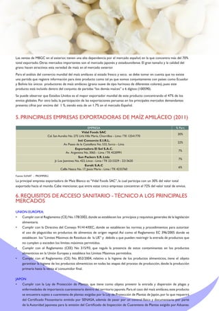 Las ventas de MBGC en el exterior, tienen una alta dependencia por el mercado español, en la que concentra más del 70%
total exportado. Otras mercados importantes son el mercado japonés y estadounidense. El gran tamaño y la calidad del
grano hacen atractivos esta variedad de maíz en el mercado exterior.
Para el análisis del comercio mundial del maíz amiláceo al estado fresco y seco; se debe tomar en cuenta que no existe
una partida que registre información para éste producto como tal ya que somos conjuntamente con países como Ecuador
y Bolivia los únicos productores de maíz amiláceo (grano suave de tipo harinoso de diferentes colores), pues este
producto está incluido dentro del conjunto de partidas “los demás maíces” a 6 dígitos (100590).
Se puede observar que Estados Unidos es el mayor exportador mundial de este producto concentrando el 47% de los
envíos globales. Por otro lado, la participación de las exportaciones peruanas en los principales mercados demandantes
presenta cifras por encima del 1 %, siendo esta de un 1.7% en el mercado Español.
5. PRINCIPALES EMPRESAS EXPORTADORAS DE MAÍZ AMILÁCEO (2011)
EMPRESA % Part.
Vidal Foods SAC
Cal. San Aurelio No. 275 Urb.Villa María, Chorrillos - Lima / Tlf. 12541770
30%
Inti Consorcio E.I.R.L.
Av. Paseo de la Castellana No. 532, Surco - Lima
22%
Exportadora El Sol S.A.C.
Av. Argentina No. 3065 - Lima / Tlf. 4520991
7%
Sun Packers S.R. Ltda
Jr. Los Jazmines No. 423, Lince - Lima / Tlf. 2213229 - 2213620
7%
Euralt S.A.C
Callle Nazca No. 17, Jesús María - Lima / Tlf. 4232760
6%
Fuente: SUNAT - PROMPERÚ.
La principal empresa exportadora de Maíz Blanco es “Vidal Foods SAC”, la cual participa con un 30% del valor total
exportado hacia el mundo. Cabe mencionar, que entre estas cinco empresas concentran el 72% del valor total de envíos.
6. REQUISITOS DE ACCESO SANITARIO - TÉCNICO A LOS PRINCIPALES
MERCADOS
UNION EUROPEA:
•	 Cumplir con el Reglamento (CE) No.178/2002,donde se establecen los principios y requisitos generales de la legislación
alimentaria.
•	 Cumplir con la Directiva del Consejo 91/414/EEC, donde se establecen las normas y procedimientos para autorizar
el uso de plaguicidas en productos de alimentos de origen vegetal. Así como el Reglamento EC 396/2005 donde se
establecen los“Limites Máximos de Residuos de la UE” y debido a que pueden restringir la entrada de productos que
no cumplen o exceden los límites máximos permitidos.
•	 Cumplir con el Reglamento (CEE) No 315/93, que regula la presencia de estos contaminantes en los productos
alimenticios en la Unión Europea y establece los Límites Máximos permitidos.
•	 Cumplir con el Reglamento (CE) No. 852/2004, relativo a la higiene de los productos alimenticios, tiene el objeto
garantizar la higiene de los productos alimenticios en todas las etapas del proceso de producción, desde la producción
primaria hasta la venta al consumidor final.
JAPON
•	 Cumplir con la Ley de Protección de Plantas, que tiene como objeto prevenir la entrada y dispersión de plagas y
enfermedades de importancia cuarentenaria dentro del territorio japonés.Para el caso del maíz amiláceo,este producto
se encuentra sujeto a cuarentena de plantas exigidas por la Ley de Protección de Plantas de Japón, por lo que requerirá
del Certificado Fitosanitario emitido por SENASA, además de pasar por un control físico y documentario por parte
de la Autoridad japonesa para la emisión del Certificado de Inspección de Cuarentena de Plantas exigido por Aduanas.
 