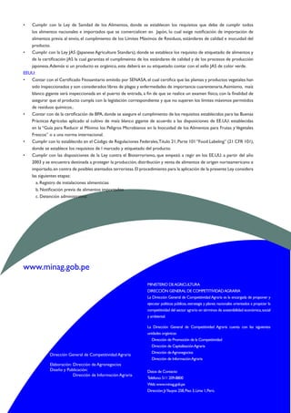 www.minag.gob.pe
MINISTERIO DEAGRICULTURA
DIRECCIÓN GENERAL DE COMPETITIVIDADAGRARIA
La Dirección General de CompetitividadAgraria es la encargada de proponer y
ejecutar políticas públicas,estrategia y planes nacionales orientados a propiciar la
competitividad del sector agrario en términos de sostenibilidad económica,social
y ambiental.
La Dirección General de Competitividad Agraria cuenta con las siguientes
unidades orgánicas:
Dirección de Promoción de la Competitividad
Dirección de CapitalizaciónAgraria
Dirección deAgronegocios
Dirección de InformaciónAgraria
Datos de Contacto
Teléfono:511 209-8800
Web:www.minag.gob.pe
Dirección:Jr.Yauyos 258,Piso 3,Lima 1,Perú.
Dirección General de Competitividad Agraria
Elaboración	:	 Dirección de Agronegocios
Diseño y Publicación:
		 Dirección de Información Agraria
•	 Cumplir con la Ley de Sanidad de los Alimentos, donde se establecen los requisitos que debe de cumplir todos
los alimentos nacionales e importados que se comercialicen en  Japón, lo cual exige notificación de importación de
alimentos previa al envío, el cumplimiento de los Límites Máximos de Residuos, estándares de calidad e inocuidad del
producto.
•	 Cumplir con la Ley JAS (Japanese Agriculture Standars), donde se establece los requisito de etiquetado de alimentos y
de la certificación JAS la cual garantiza el cumplimeinto de los estándares de calidad y de los procesos de producción
japonesa.Además si un producto es orgánico, este deberá en su etiquetado contar con el sello JAS de color verde.
EEUU:
•	 Contar con el Certificado Fitosanitario emitido por SENASA,el cual certifica que las plantas y productos vegetales han
sido inspeccionados y son considerados libres de plagas y enfermedades de importancia cuarentenaria.Asimismo, maíz
blanco gigante será inspeccionada en el puerto de entrada, a fin de que se realice un examen físico, con la finalidad de
asegurar que el producto cumpla con la legislación correspondiente y que no superen los límites máximos permitidos
de residuos químicos..
•	 Contar con de la certificación de BPA, donde se asegure el cumplimiento de los requisitos establecidos para las Buenas
Prácticas Agrícolas aplicado al cultivo de maíz blanco gigante de acuerdo a las disposiciones de EE.UU. establecidas
en la “Guía para Reducir al Mínimo los Peligros Microbianos en la Inocuidad de los Alimentos para Frutas y Vegetales
Frescos” o a una norma internacional.
•	 Cumplir con lo establecido en el Código de Regulaciones Federales,Título 21,Parte 101“Food Labeling” (21 CFR 101),
donde se establece los requisitos de l marcado y etiquetado del producto.
•	 Cumplir con las disposiciones de la Ley contra el Bioterrorismo, que empezó a regir en los EE.UU. a partir del año
2003 y se encuentra destinada a proteger la producción, distribución y venta de alimentos de origen norteamericano e
importado,en contra de posibles atentados terroristas.El procedimiento para la aplicación de la presente Ley considera
las siguientes etapas:
a. Registro de instalaciones alimenticias
b. Notificación previa de alimentos importados
c. Detención administrativa
 