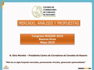 MERCADO, ANÁLISIS Y PROPUESTAS




    R. Gino Moretto – Presidente Centro de Corredores de Cereales de Rosario


“Más de un siglo forjando mercados, promoviendo vínculos, generando oportunidades”
 