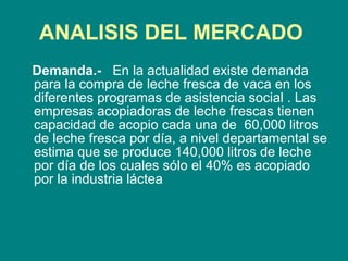 ANALISIS DEL MERCADO   Demanda.-  En la actualidad existe demanda para la compra de leche fresca de vaca en los diferentes programas de asistencia social . Las empresas acopiadoras de leche frescas tienen capacidad de acopio cada una de  60,000 litros de leche fresca por día, a nivel departamental se estima que se produce 140,000 litros de leche por día de los cuales sólo el 40% es acopiado por la industria láctea 